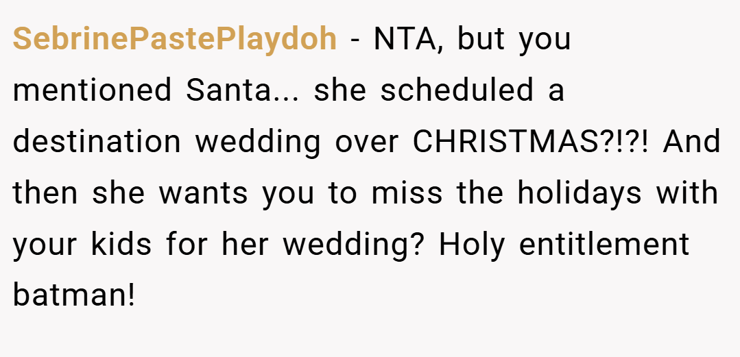SebrinePastePlaydoh − NTA, but you mentioned Santa... she scheduled a destination wedding over CHRISTMAS?!?! And then she wants you to miss the holidays with your kids for her wedding? Holy entitlement batman!