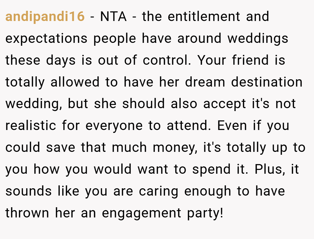 andipandi16 − NTA - the entitlement and expectations people have around weddings these days is out of control. Your friend is totally allowed to have her dream destination wedding, but she should also accept it's not realistic for everyone to attend. Even if you could save that much money, it's totally up to you how you would want to spend it. Plus, it sounds like you are caring enough to have thrown her an engagement party!