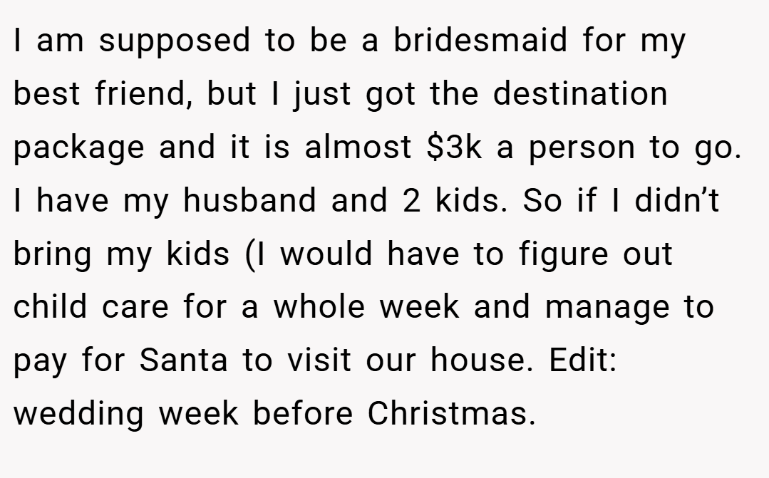 I am supposed to be a bridesmaid for my best friend, but I just got the destination package and it is almost $3k a person to go. I have my husband and 2 kids. So if I didn’t bring my kids (I would have to figure out child care for a whole week and manage to pay for Santa to visit our house. Edit: wedding week before Christmas.