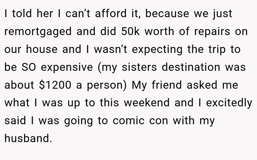 I told her I can’t afford it, because we just remortgaged and did 50k worth of repairs on our house and I wasn’t expecting the trip to be SO expensive (my sisters destination was about $1200 a person) My friend asked me what I was up to this weekend and I excitedly said I was going to comic con with my husband.
