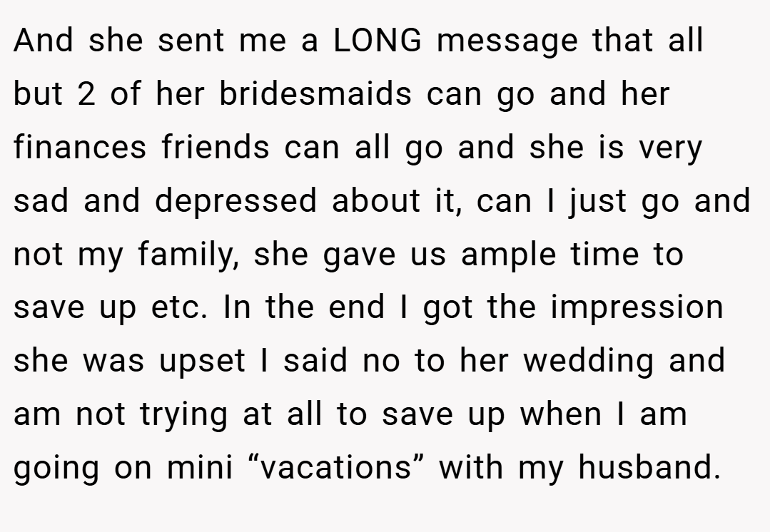 And she sent me a LONG message that all but 2 of her bridesmaids can go and her finances friends can all go and she is very sad and depressed about it, can I just go and not my family, she gave us ample time to save up etc. In the end I got the impression she was upset I said no to her wedding and am not trying at all to save up when I am going on mini “vacations” with my husband.