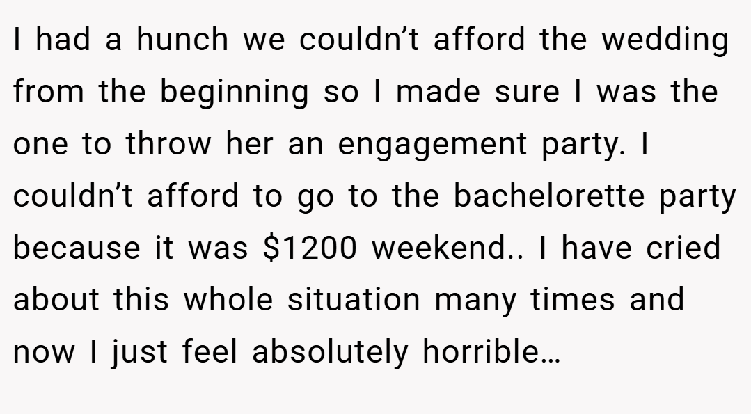 I had a hunch we couldn’t afford the wedding from the beginning so I made sure I was the one to throw her an engagement party. I couldn’t afford to go to the bachelorette party because it was $1200 weekend.. I have cried about this whole situation many times and now I just feel absolutely horrible…