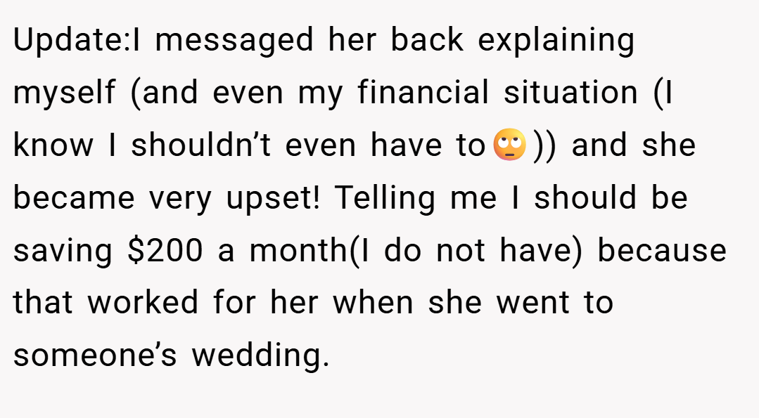 Update:I messaged her back explaining myself (and even my financial situation (I know I shouldn’t even have to🙄)) and she became very upset! Telling me I should be saving $200 a month(I do not have) because that worked for her when she went to someone’s wedding.