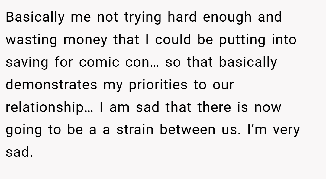 Basically me not trying hard enough and wasting money that I could be putting into saving for comic con… so that basically demonstrates my priorities to our relationship… I am sad that there is now going to be a a strain between us. I’m very sad.