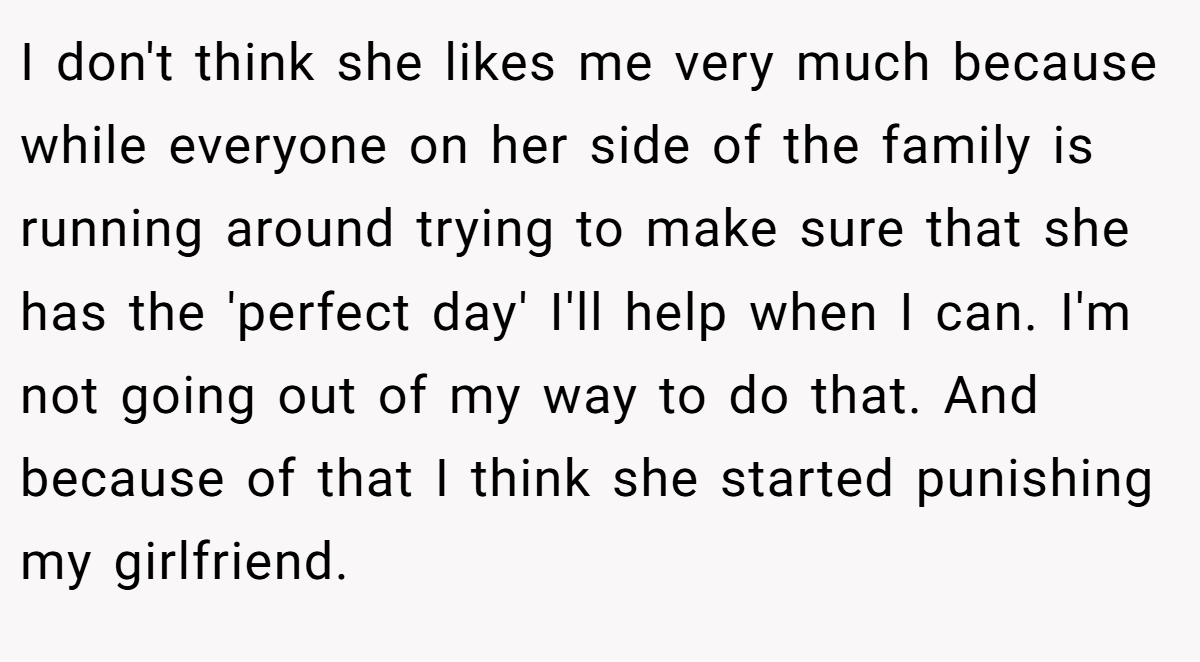 I don't think she likes me very much because while everyone on her side of the family is running around trying to make sure that she has the 'perfect day' I'll help when I can. I'm not going out of my way to do that. And because of that I think she started punishing my girlfriend.