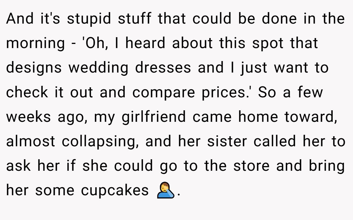 And it's stupid stuff that could be done in the morning - 'Oh, I heard about this spot that designs wedding dresses and I just want to check it out and compare prices.' So a few weeks ago, my girlfriend came home toward, almost collapsing, and her sister called her to ask her if she could go to the store and bring her some cupcakes 🤦‍♂️.