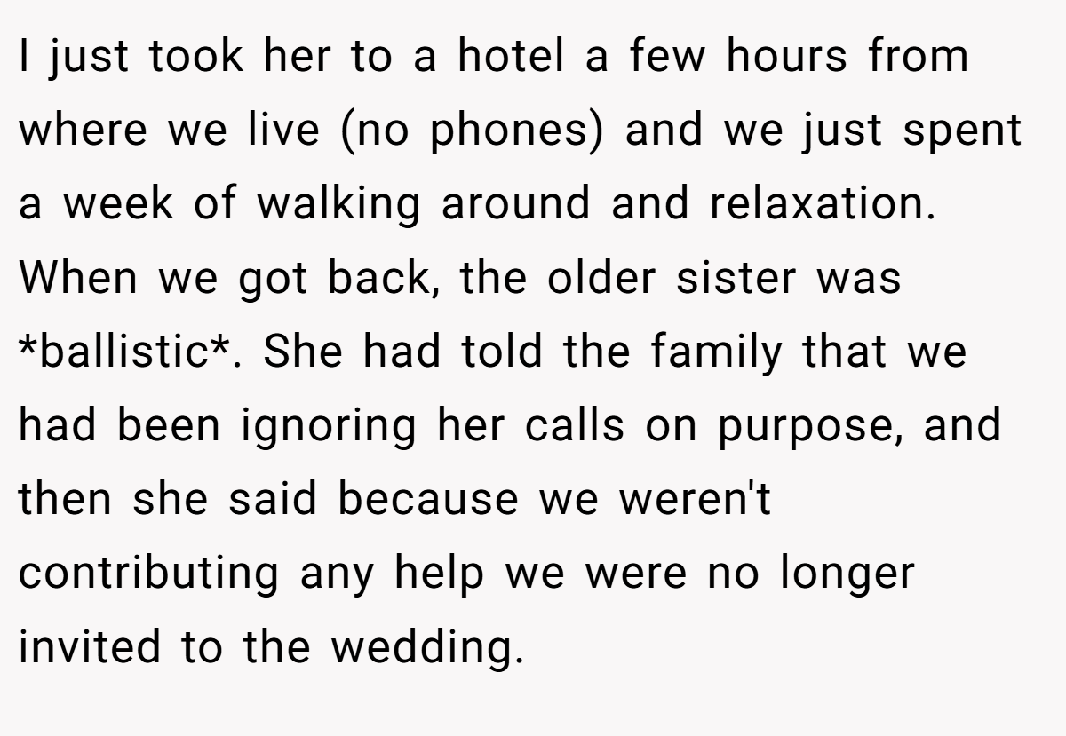 I just took her to a hotel a few hours from where we live (no phones) and we just spent a week of walking around and relaxation. When we got back, the older sister was *ballistic*. She had told the family that we had been ignoring her calls on purpose, and then she said because we weren't contributing any help we were no longer invited to the wedding.