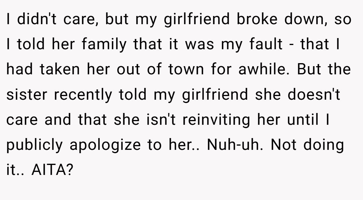 I didn't care, but my girlfriend broke down, so I told her family that it was my fault - that I had taken her out of town for awhile. But the sister recently told my girlfriend she doesn't care and that she isn't reinviting her until I publicly apologize to her.. Nuh-uh. Not doing it.. AITA?