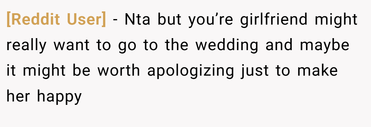 [Reddit User] - Nta but you’re girlfriend might really want to go to the wedding and maybe it might be worth apologizing just to make her happy