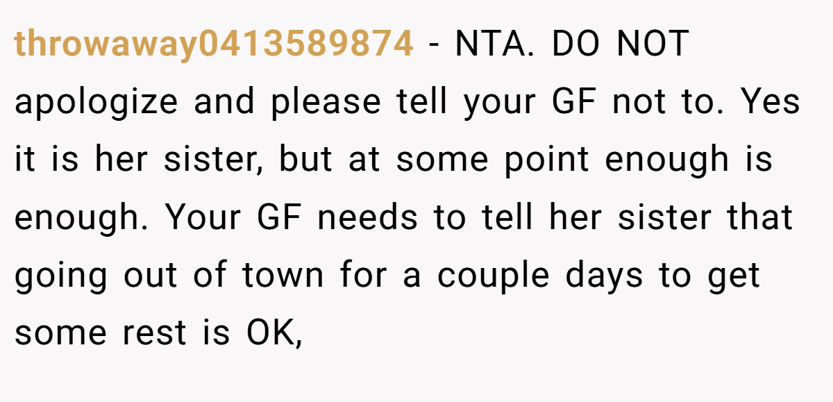 throwaway0413589874 - NTA. DO NOT apologize and please tell your GF not to. Yes it is her sister, but at some point enough is enough. Your GF needs to tell her sister that going out of town for a couple days to get some rest is OK,