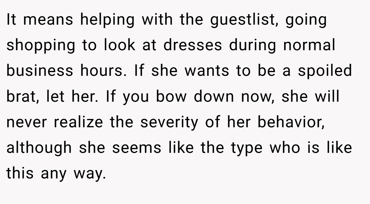It means helping with the guestlist, going shopping to look at dresses during normal business hours. If she wants to be a spoiled brat, let her. If you bow down now, she will never realize the severity of her behavior, although she seems like the type who is like this any way.