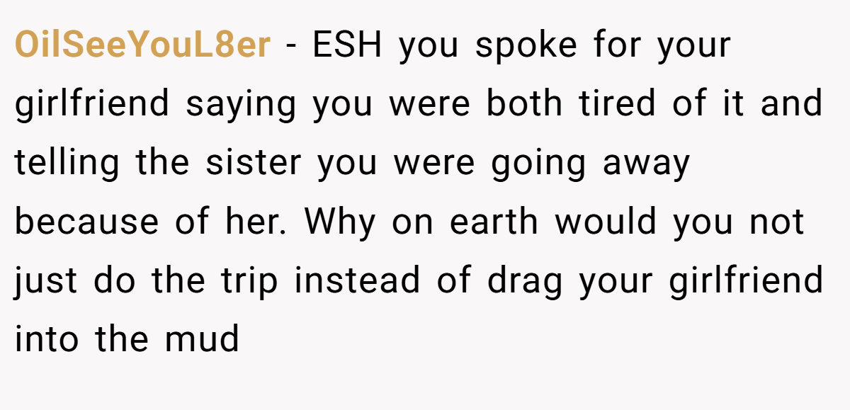 OilSeeYouL8er - ESH you spoke for your girlfriend saying you were both tired of it and telling the sister you were going away because of her. Why on earth would you not just do the trip instead of drag your girlfriend into the mud