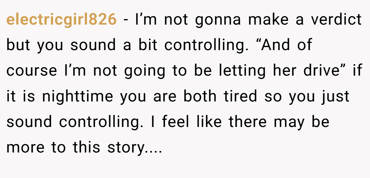 electricgirl826 - I’m not gonna make a verdict but you sound a bit controlling. “And of course I’m not going to be letting her drive” if it is nighttime you are both tired so you just sound controlling. I feel like there may be more to this story....
