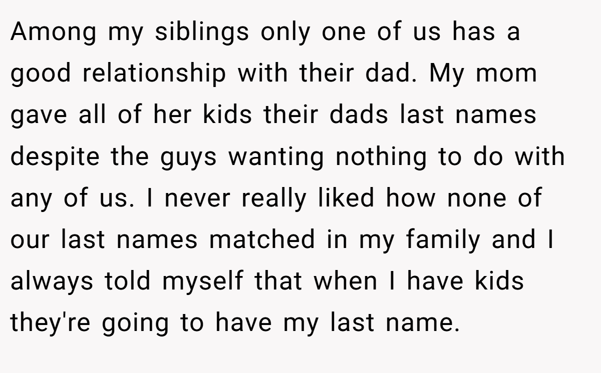 Among my siblings only one of us has a good relationship with their dad. My mom gave all of her kids their dads last names despite the guys wanting nothing to do with any of us. I never really liked how none of our last names matched in my family and I always told myself that when I have kids they're going to have my last name.