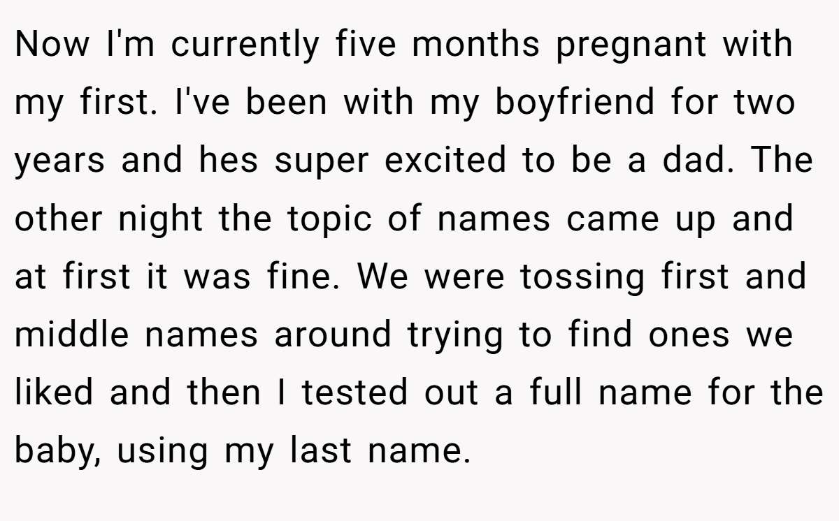 Now I'm currently five months pregnant with my first. I've been with my boyfriend for two years and hes super excited to be a dad. The other night the topic of names came up and at first it was fine. We were tossing first and middle names around trying to find ones we liked and then I tested out a full name for the baby, using my last name.