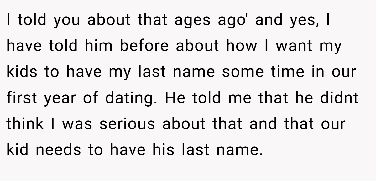 I told you about that ages ago' and yes, I have told him before about how I want my kids to have my last name some time in our first year of dating. He told me that he didnt think I was serious about that and that our kid needs to have his last name.