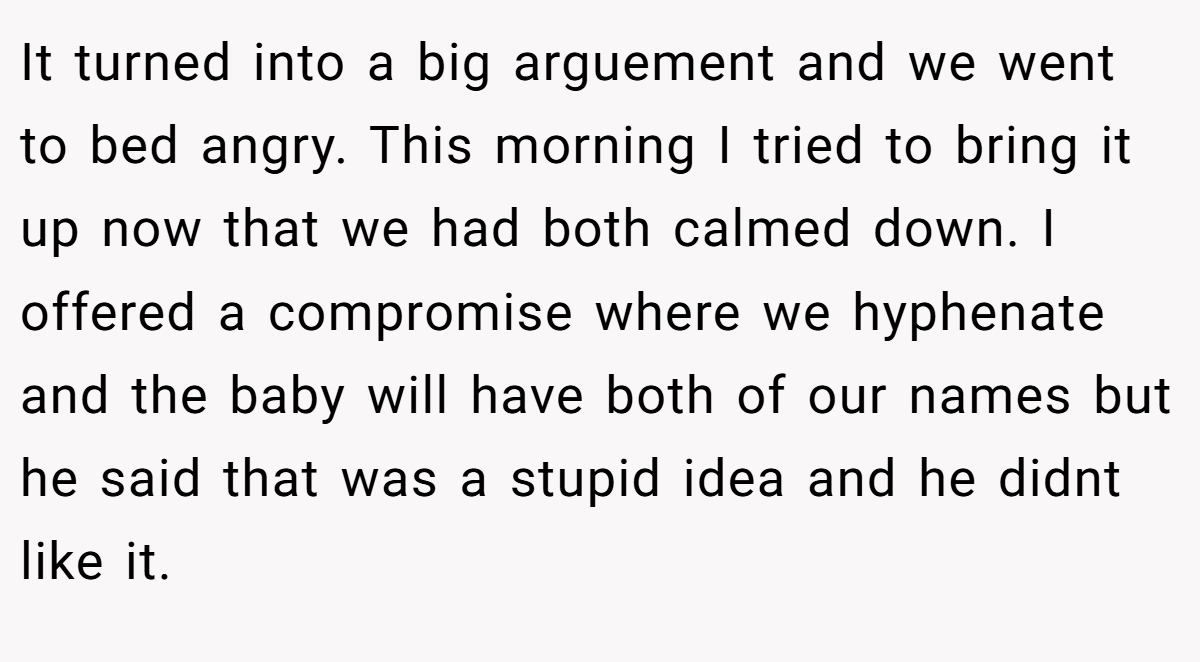 It turned into a big arguement and we went to bed angry. This morning I tried to bring it up now that we had both calmed down. I offered a compromise where we hyphenate and the baby will have both of our names but he said that was a stupid idea and he didnt like it.