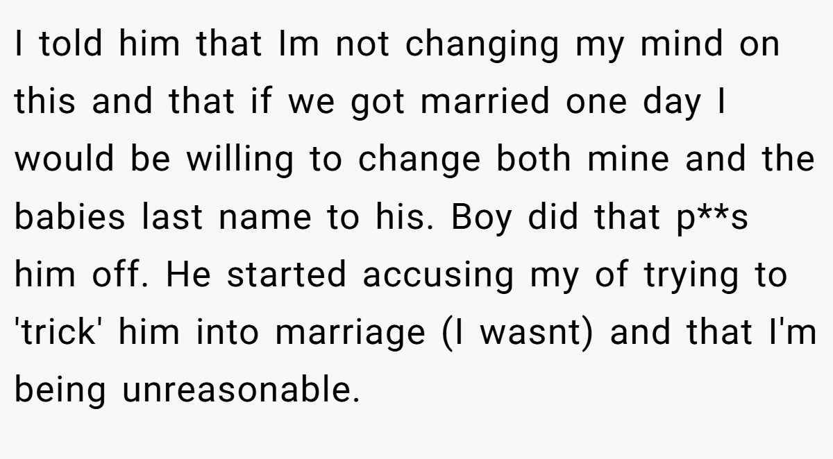 I told him that Im not changing my mind on this and that if we got married one day I would be willing to change both mine and the babies last name to his. Boy did that p**s him off. He started accusing my of trying to 'trick' him into marriage (I wasnt) and that I'm being unreasonable.