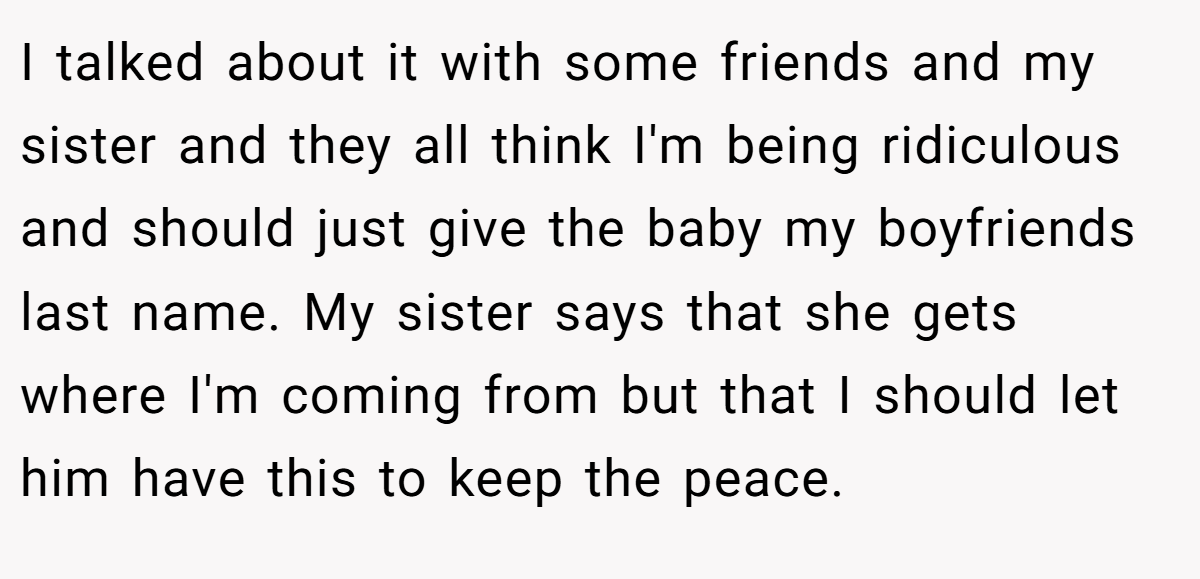 I talked about it with some friends and my sister and they all think I'm being ridiculous and should just give the baby my boyfriends last name. My sister says that she gets where I'm coming from but that I should let him have this to keep the peace.