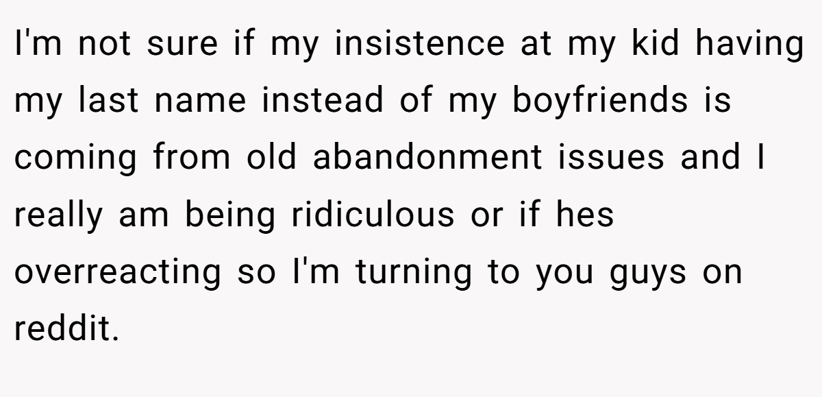 I'm not sure if my insistence at my kid having my last name instead of my boyfriends is coming from old abandonment issues and I really am being ridiculous or if hes overreacting so I'm turning to you guys on reddit.