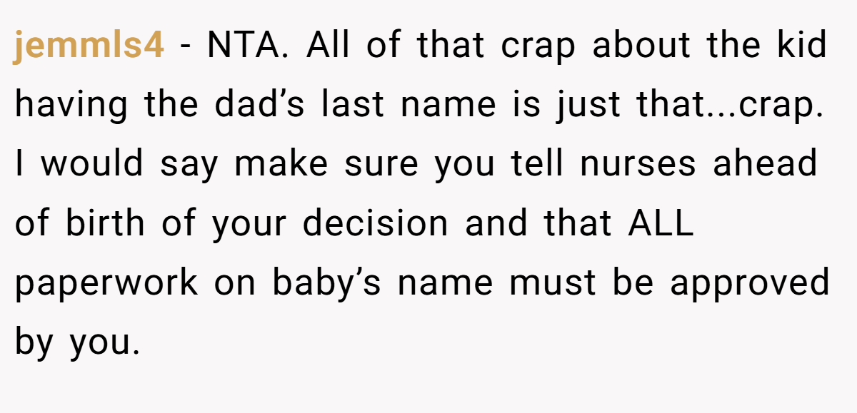 jemmls4 − NTA. All of that crap about the kid having the dad’s last name is just that...crap. I would say make sure you tell nurses ahead of birth of your decision and that ALL paperwork on baby’s name must be approved by you.
