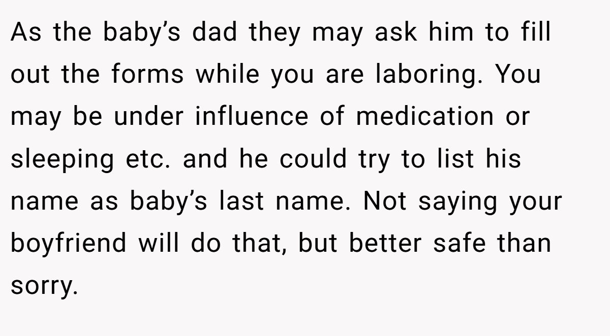 As the baby’s dad they may ask him to fill out the forms while you are laboring. You may be under influence of medication or sleeping etc. and he could try to list his name as baby’s last name. Not saying your boyfriend will do that, but better safe than sorry.