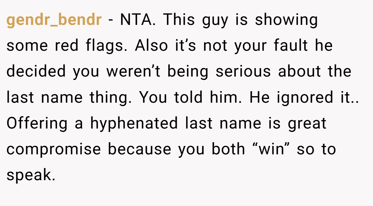 gendr_bendr − NTA. This guy is showing some red flags. Also it’s not your fault he decided you weren’t being serious about the last name thing. You told him. He ignored it.. Offering a hyphenated last name is great compromise because you both “win” so to speak.