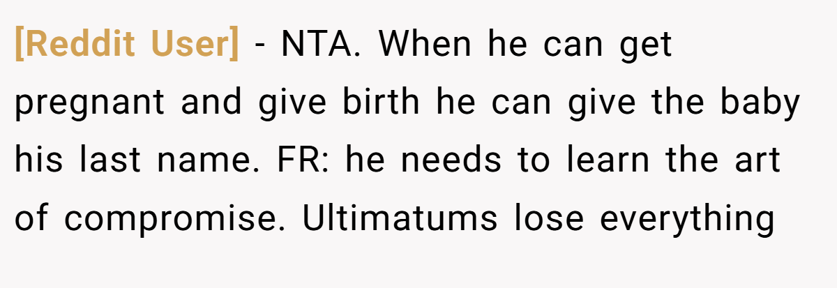 [Reddit User] − NTA. When he can get pregnant and give birth he can give the baby his last name. FR: he needs to learn the art of compromise. Ultimatums lose everything