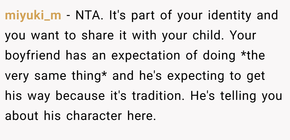 miyuki_m − NTA. It's part of your identity and you want to share it with your child. Your boyfriend has an expectation of doing *the very same thing* and he's expecting to get his way because it's tradition. He's telling you about his character here.