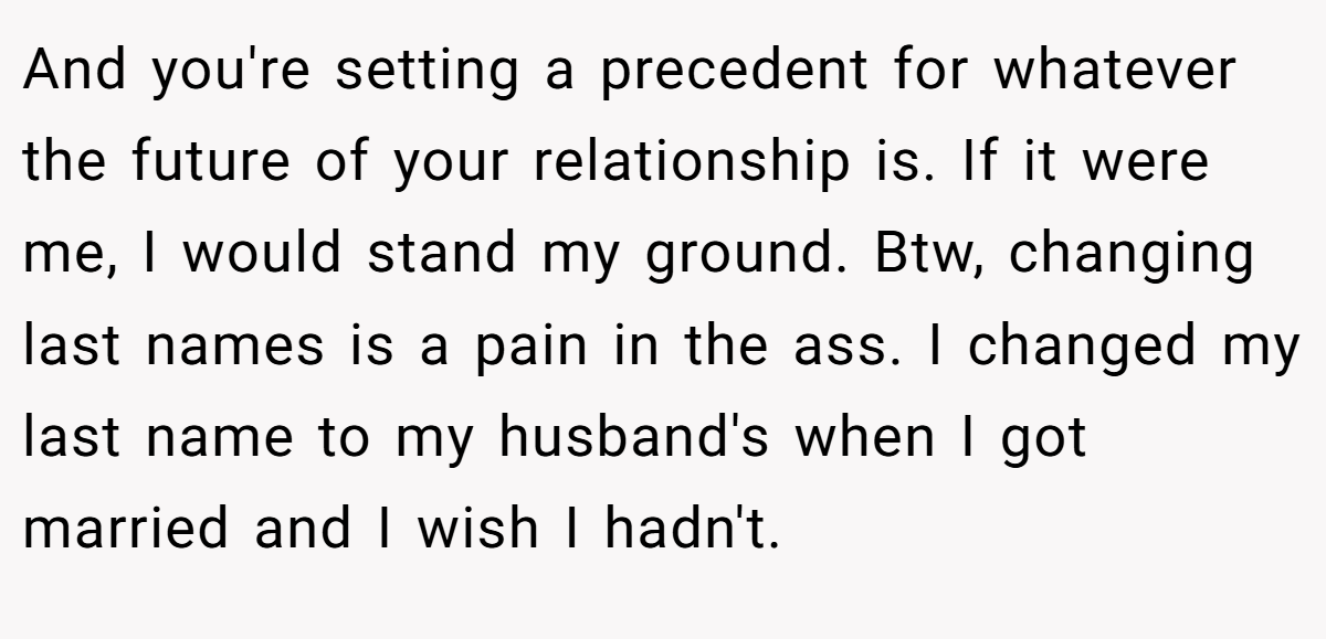 And you're setting a precedent for whatever the future of your relationship is. If it were me, I would stand my ground. Btw, changing last names is a pain in the ass. I changed my last name to my husband's when I got married and I wish I hadn't.