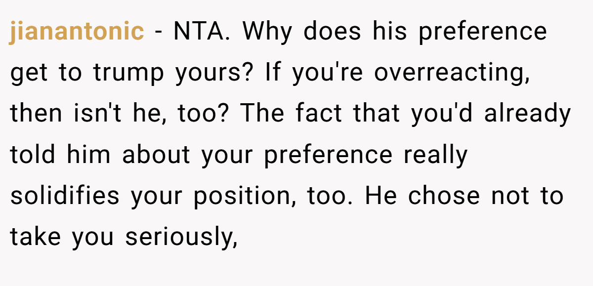 jianantonic − NTA. Why does his preference get to trump yours? If you're overreacting, then isn't he, too? The fact that you'd already told him about your preference really solidifies your position, too. He chose not to take you seriously,