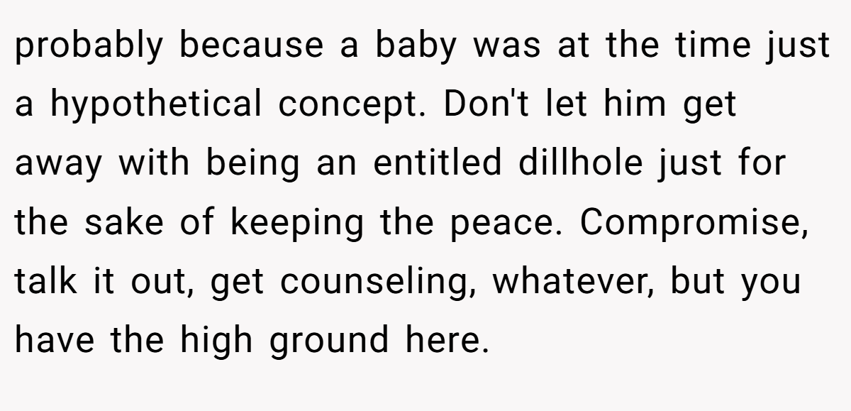 probably because a baby was at the time just a hypothetical concept. Don't let him get away with being an entitled dillhole just for the sake of keeping the peace. Compromise, talk it out, get counseling, whatever, but you have the high ground here.