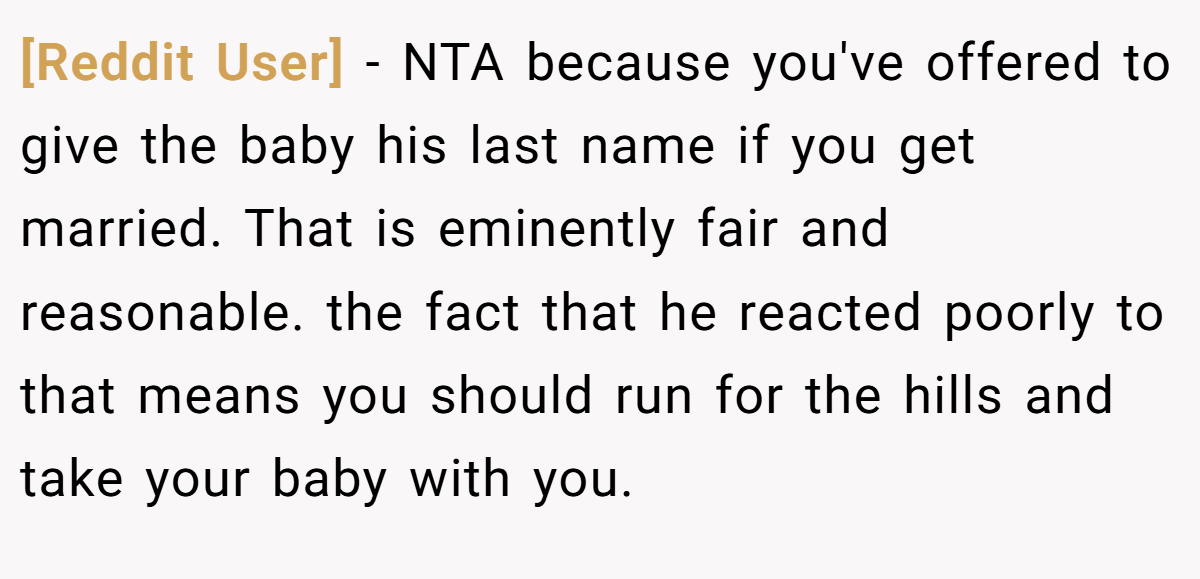 [Reddit User] − NTA because you've offered to give the baby his last name if you get married. That is eminently fair and reasonable. the fact that he reacted poorly to that means you should run for the hills and take your baby with you.