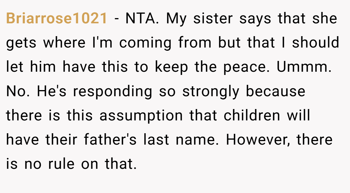 Briarrose1021 − NTA. My sister says that she gets where I'm coming from but that I should let him have this to keep the peace. Ummm. No. He's responding so strongly because there is this assumption that children will have their father's last name. However, there is no rule on that.