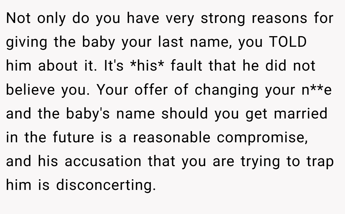 Not only do you have very strong reasons for giving the baby your last name, you TOLD him about it. It's *his* fault that he did not believe you. Your offer of changing your n**e and the baby's name should you get married in the future is a reasonable compromise, and his accusation that you are trying to trap him is disconcerting.