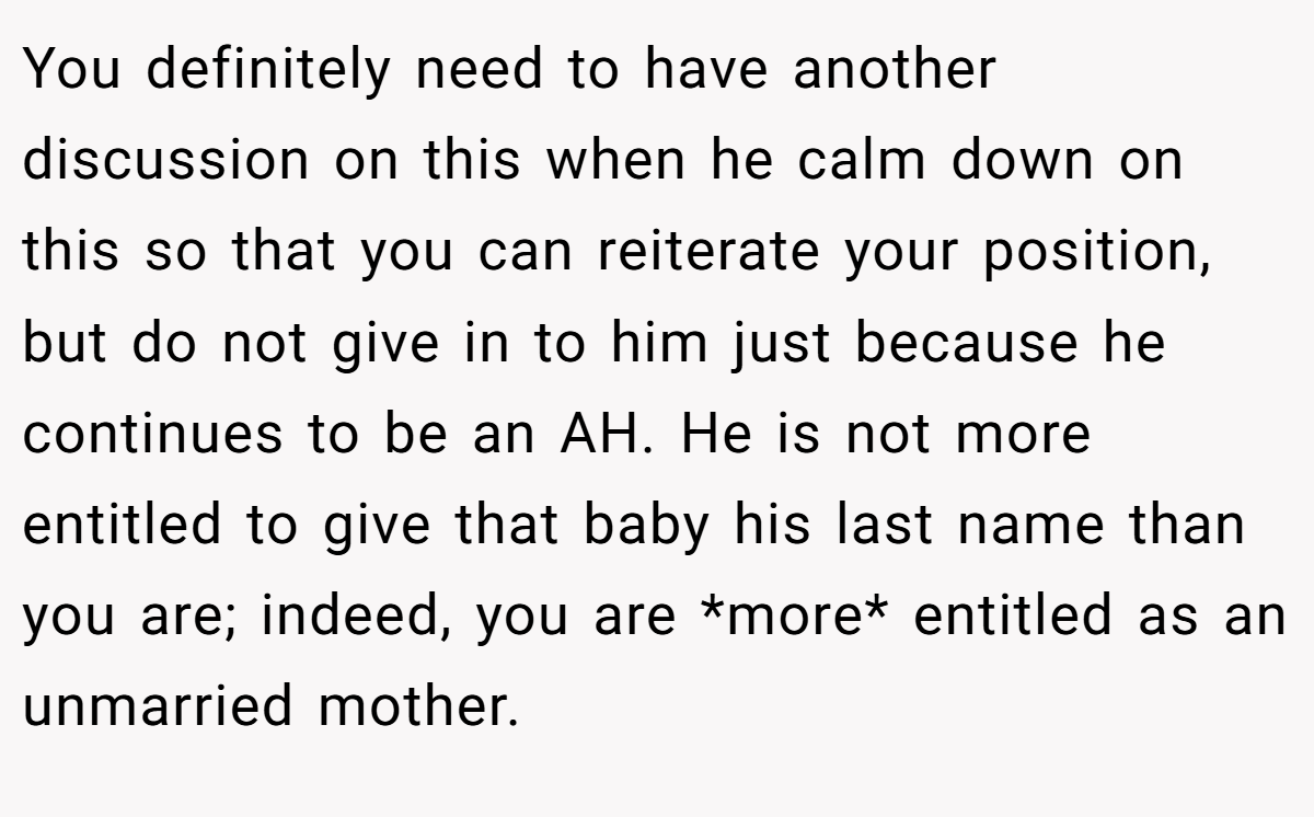 You definitely need to have another discussion on this when he calm down on this so that you can reiterate your position, but do not give in to him just because he continues to be an AH. He is not more entitled to give that baby his last name than you are; indeed, you are *more* entitled as an unmarried mother.