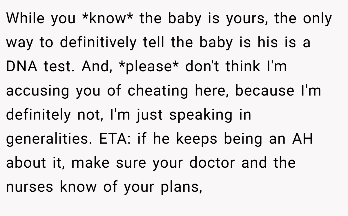 While you *know* the baby is yours, the only way to definitively tell the baby is his is a DNA test. And, *please* don't think I'm accusing you of cheating here, because I'm definitely not, I'm just speaking in generalities. ETA: if he keeps being an AH about it, make sure your doctor and the nurses know of your plans,