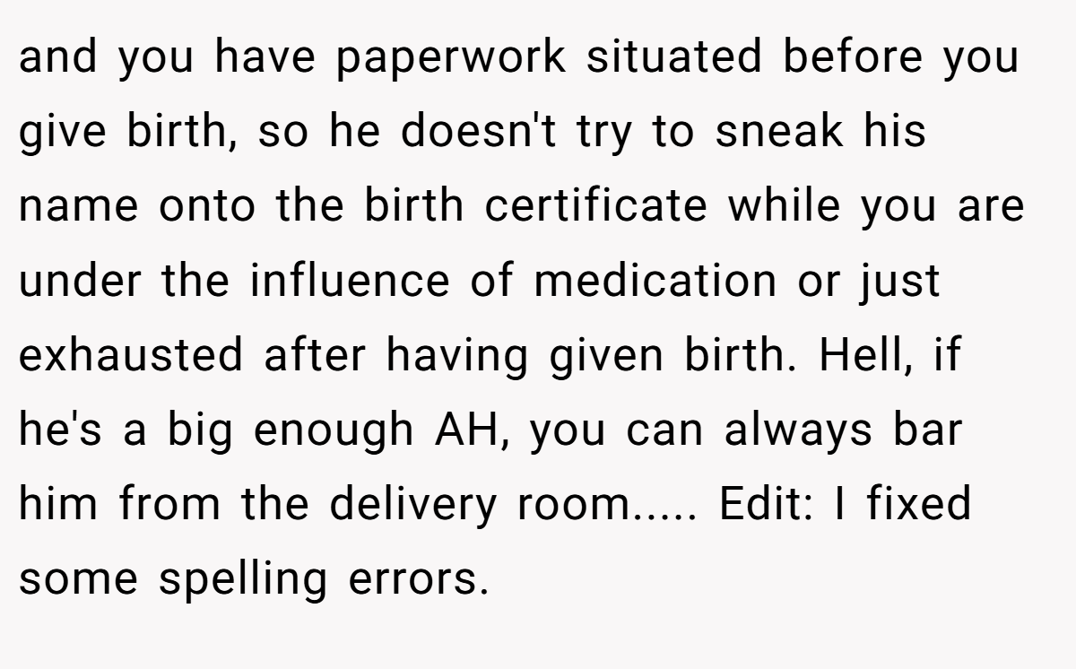 and you have paperwork situated before you give birth, so he doesn't try to sneak his name onto the birth certificate while you are under the influence of medication or just exhausted after having given birth. Hell, if he's a big enough AH, you can always bar him from the delivery room..... Edit: I fixed some spelling errors.