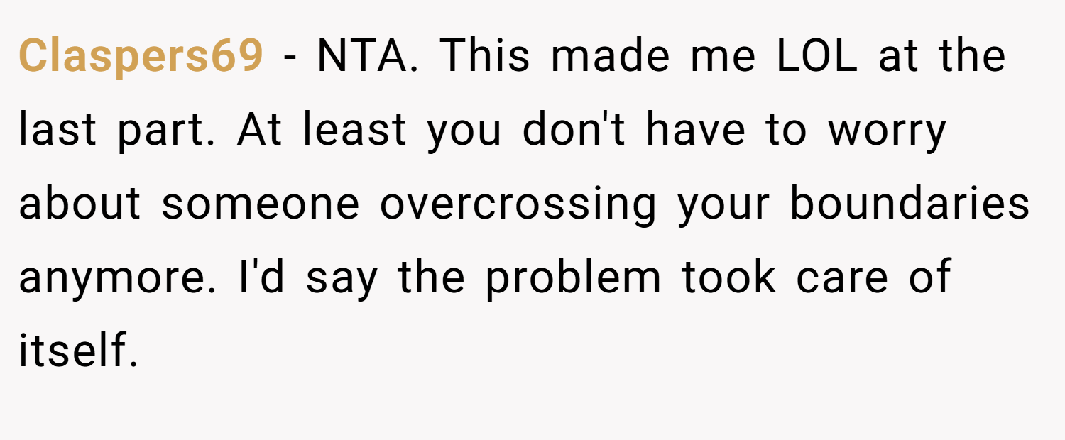Claspers69 − NTA. This made me LOL at the last part. At least you don't have to worry about someone overcrossing your boundaries anymore. I'd say the problem took care of itself.