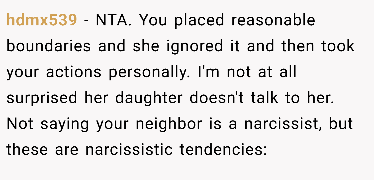 hdmx539 − NTA. You placed reasonable boundaries and she ignored it and then took your actions personally. I'm not at all surprised her daughter doesn't talk to her. Not saying your neighbor is a narcissist, but these are narcissistic tendencies: