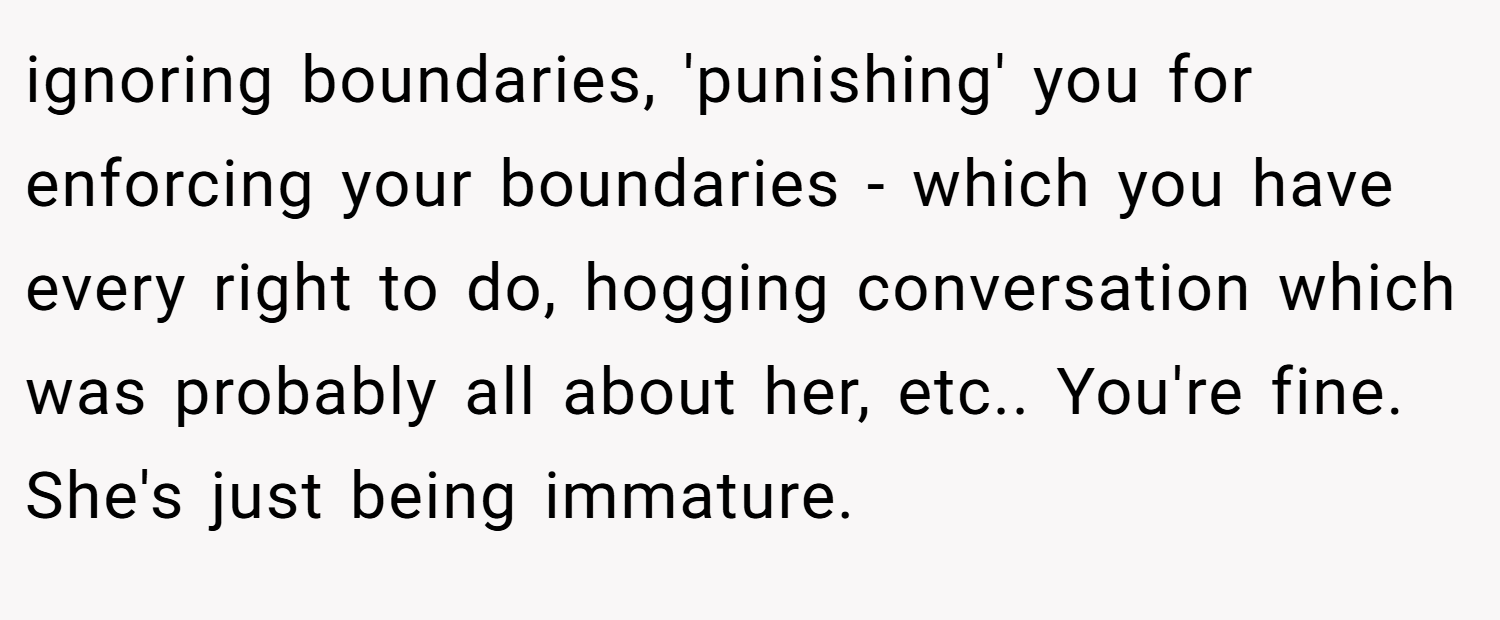 ignoring boundaries, 'punishing' you for enforcing your boundaries - which you have every right to do, hogging conversation which was probably all about her, etc.. You're fine. She's just being immature.