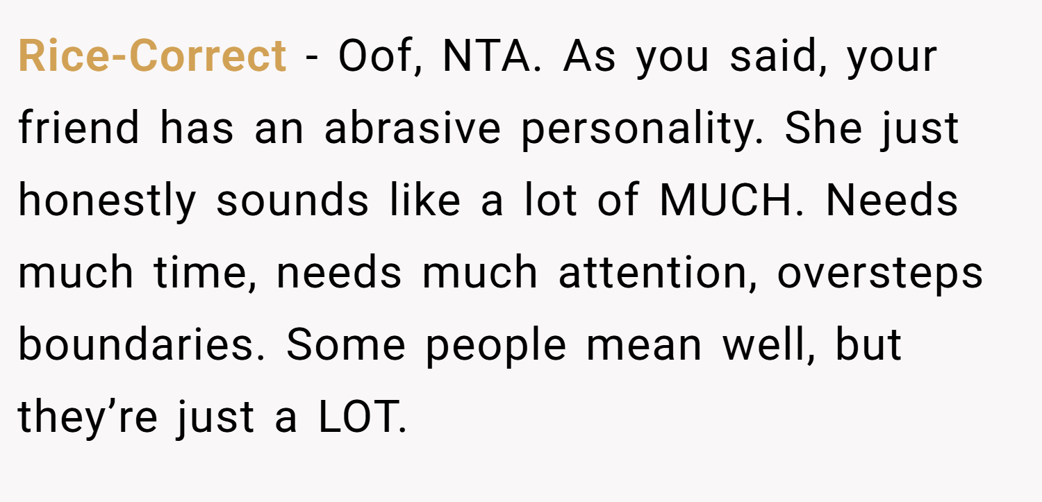 Rice-Correct − Oof, NTA. As you said, your friend has an abrasive personality. She just honestly sounds like a lot of MUCH. Needs much time, needs much attention, oversteps boundaries. Some people mean well, but they’re just a LOT.