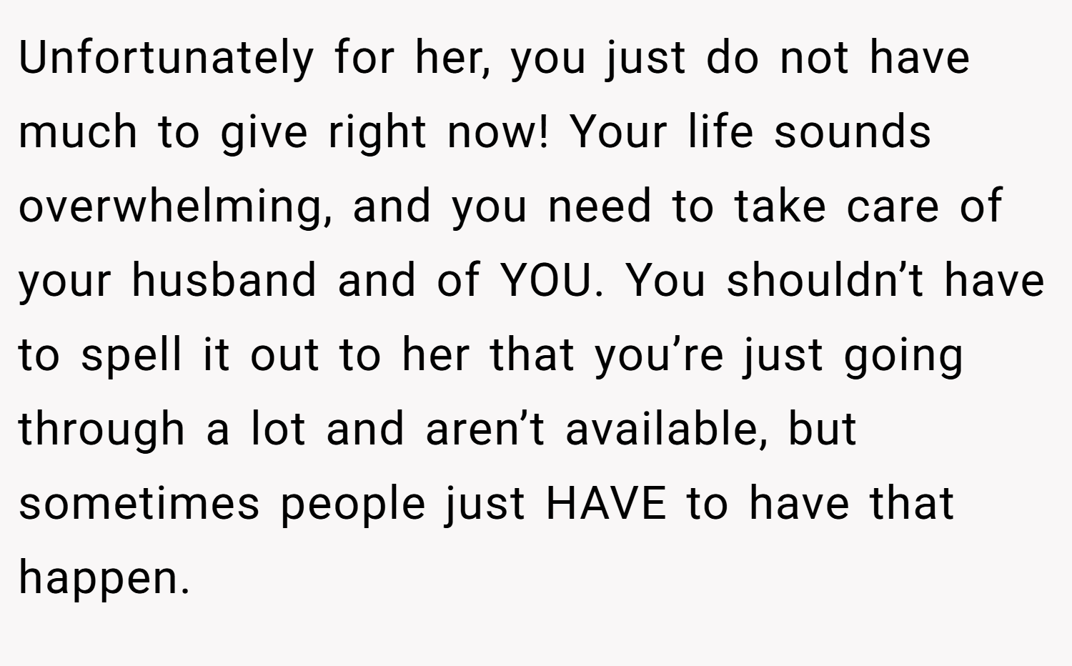 Unfortunately for her, you just do not have much to give right now! Your life sounds overwhelming, and you need to take care of your husband and of YOU. You shouldn’t have to spell it out to her that you’re just going through a lot and aren’t available, but sometimes people just HAVE to have that happen.