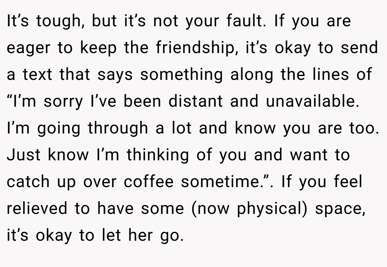 It’s tough, but it’s not your fault. If you are eager to keep the friendship, it’s okay to send a text that says something along the lines of “I’m sorry I’ve been distant and unavailable. I’m going through a lot and know you are too. Just know I’m thinking of you and want to catch up over coffee sometime.”. If you feel relieved to have some (now physical) space, it’s okay to let her go.