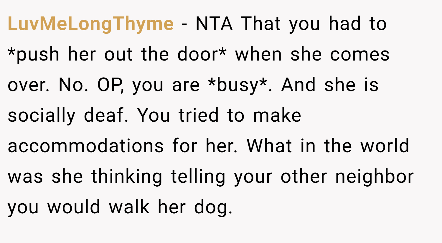 LuvMeLongThyme − NTA That you had to *push her out the door* when she comes over. No. OP, you are *busy*. And she is socially deaf. You tried to make accommodations for her. What in the world was she thinking telling your other neighbor you would walk her dog.