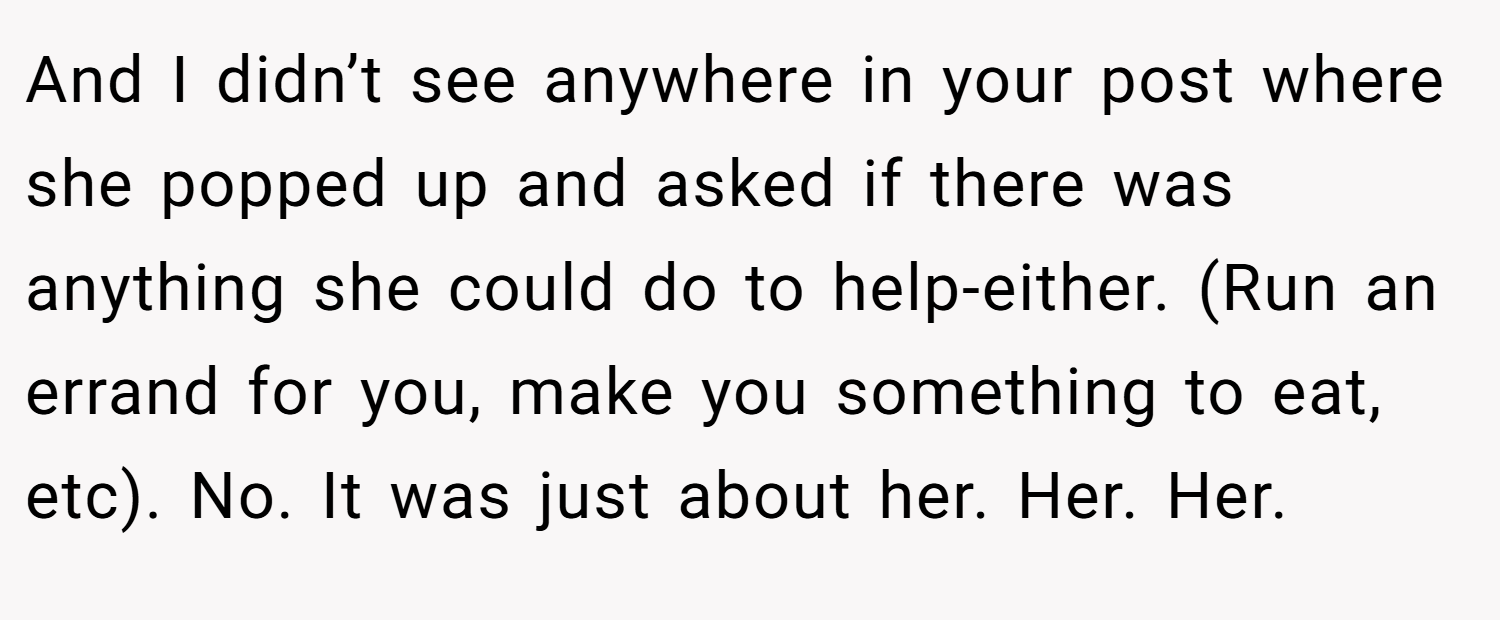 And I didn’t see anywhere in your post where she popped up and asked if there was anything she could do to help-either. (Run an errand for you, make you something to eat, etc). No. It was just about her. Her. Her.