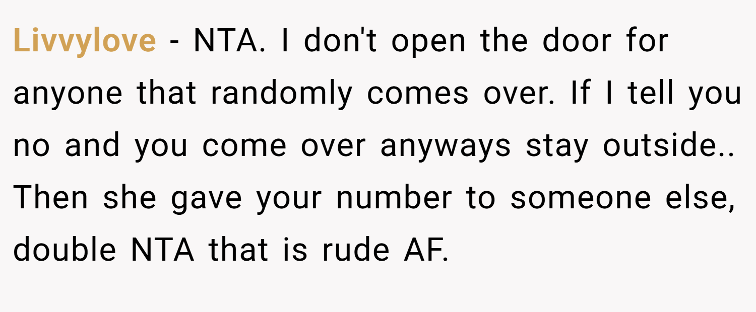 Livvylove − NTA. I don't open the door for anyone that randomly comes over. If I tell you no and you come over anyways stay outside.. Then she gave your number to someone else, double NTA that is rude AF.