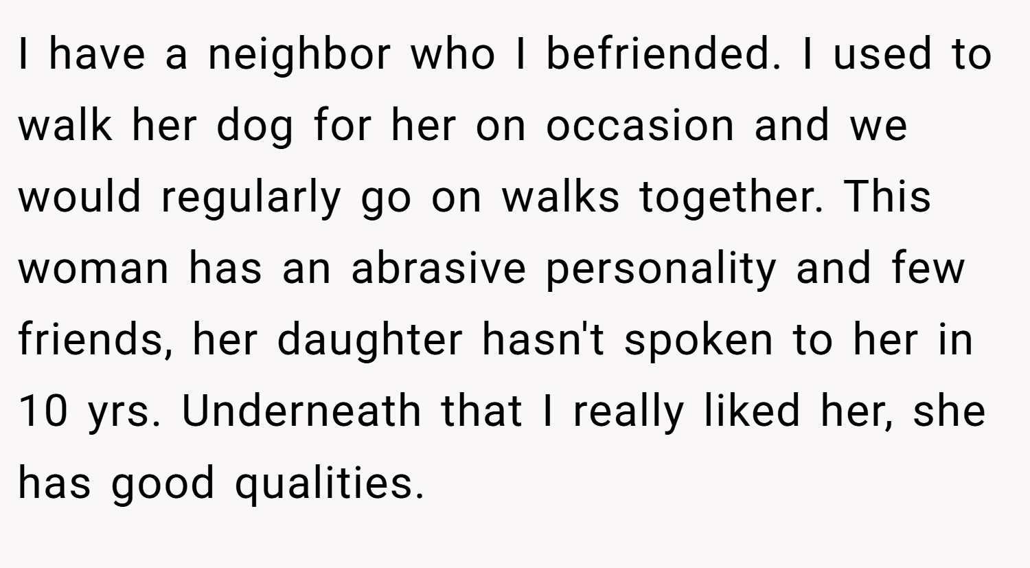 I have a neighbor who I befriended. I used to walk her dog for her on occasion and we would regularly go on walks together. This woman has an abrasive personality and few friends, her daughter hasn't spoken to her in 10 yrs. Underneath that I really liked her, she has good qualities.