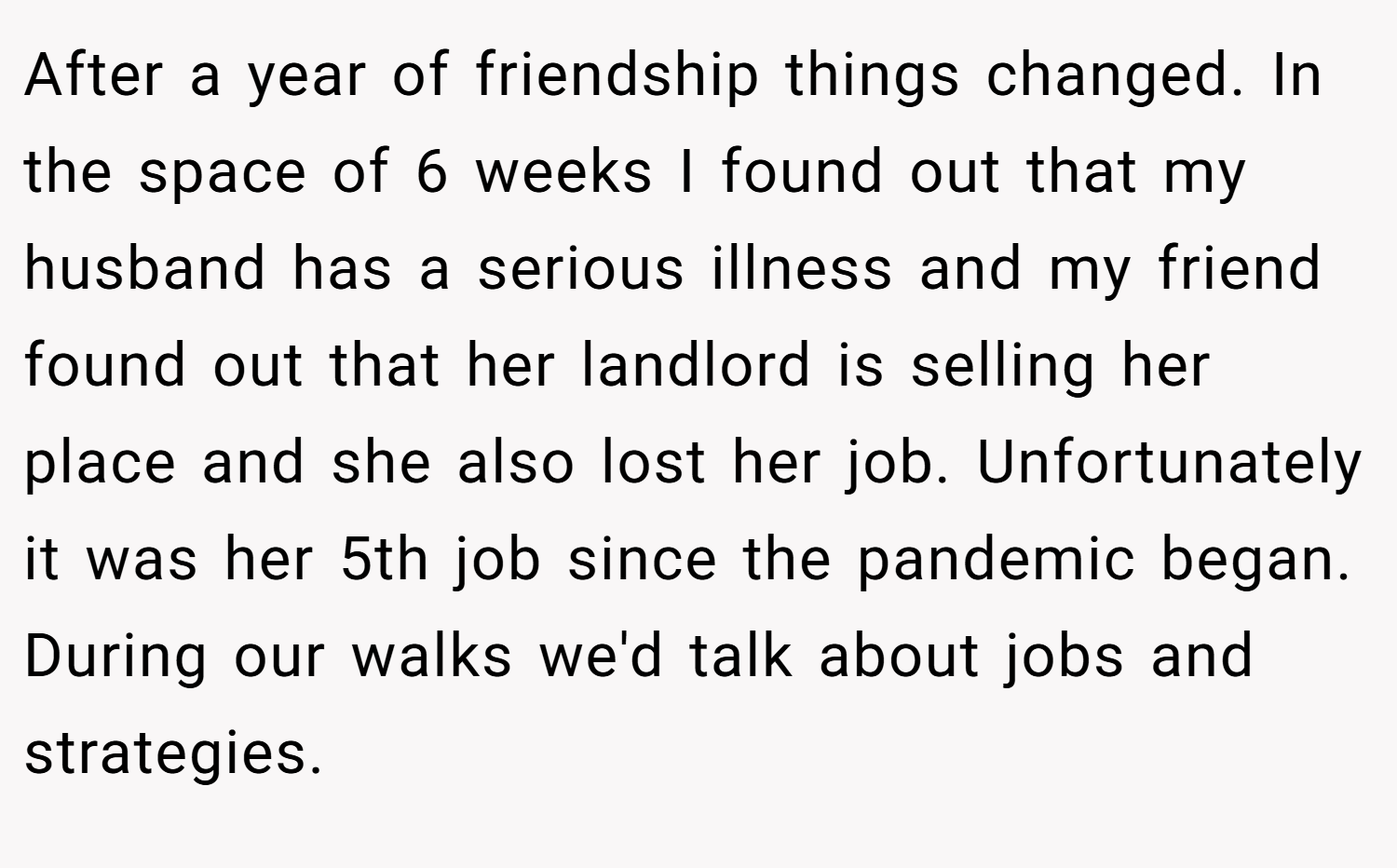 After a year of friendship things changed. In the space of 6 weeks I found out that my husband has a serious illness and my friend found out that her landlord is selling her place and she also lost her job. Unfortunately it was her 5th job since the pandemic began. During our walks we'd talk about jobs and strategies.