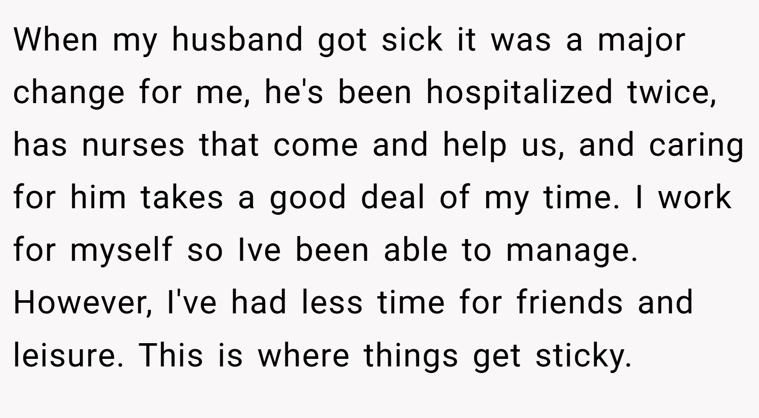 When my husband got sick it was a major change for me, he's been hospitalized twice, has nurses that come and help us, and caring for him takes a good deal of my time. I work for myself so Ive been able to manage. However, I've had less time for friends and leisure. This is where things get sticky.